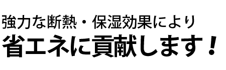 強力な断熱・保湿効果により省エネに貢献します！